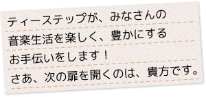 ティーステップが、みなさんの音楽生活を、楽しく、豊かにするお手伝いをします！さあ、次の扉を開くのは、貴方です。