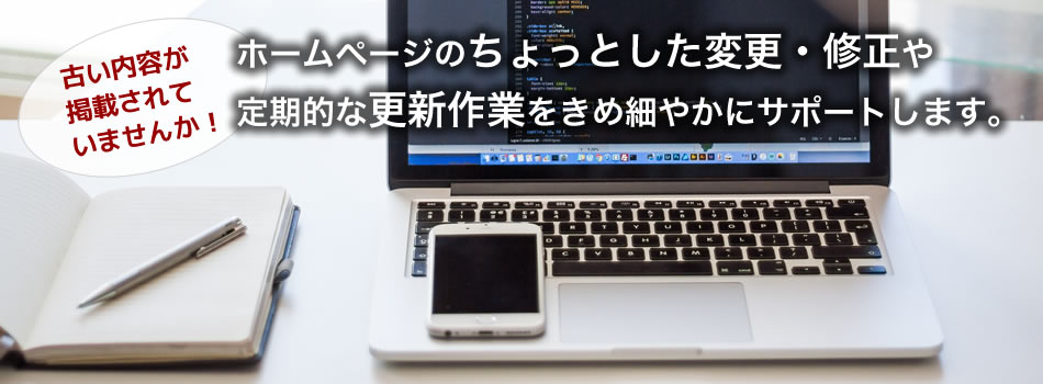 ホームページのちょっとした変更・修正や定期的な更新作業をきめ細やかにサポートします。